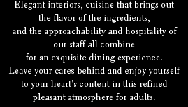 Elegant interiors, cuisine that brings out the flavor of the ingredients, and the approachability and hospitality of our staff all combine for an exquisite dining experience.Leave your cares behind and enjoy yourself to your heart’s content in this refined pleasant atmosphere for adults.