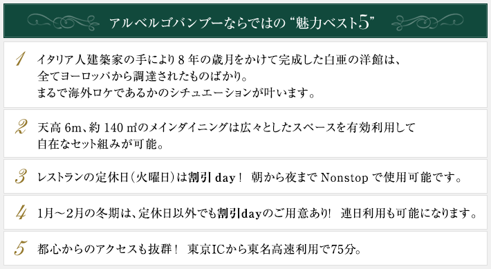 アルベルゴバンブーならではの“魅力ベスト５”●イタリア人建築家の手により8年の歳月をかけて完成した白亜の洋館は、全てヨーロッパから調達されたものばかり。まるで海外ロケであるかのシチュエーションが叶います。●天高6m、約140㎡のメインダイニングは広々としたスペースを有効利用して自在なセット組みが可能。●レストランの定休日（火曜日）は割引day！朝から夜までNonstopで使用可能です。●1月～２月の冬期は、定休日以外でも割引dayのご用意あり！連日利用も可能になります。●都心からのアクセスも抜群！東京ICから東名高速利用で75分。